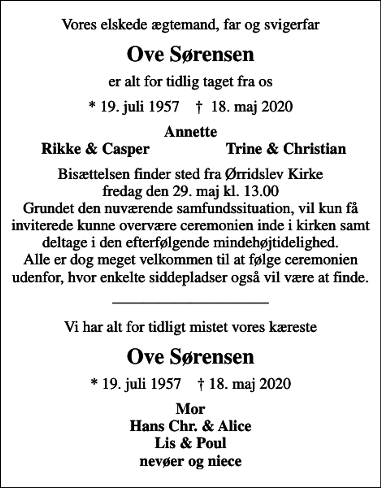<p>Vores elskede ægtemand, far og svigerfar<br />Ove Sørensen<br />er alt for tidlig taget fra os<br />* 19. juli 1957 ✝ 18. maj 2020<br />Annette<br />Rikke &amp; Casper<br />Trine &amp; Christian<br />Bisættelsen finder sted fra Ørridslev Kirke fredag den 29. maj kl. 13.00 Grundet den nuværende samfundssituation, vil kun få inviterede kunne overvære ceremonien inde i kirken samt deltage i den efterfølgende mindehøjtidelighed. Alle er dog meget velkommen til at følge ceremonien udenfor, hvor enkelte siddepladser også vil være at finde.<br />Vi har alt for tidligt mistet vores kæreste<br />Ove Sørensen<br />* 19. juli 1957 18. maj 2020<br />Mor Hans Chr. &amp; Alice Lis &amp; Poul nevøer og niece</p>