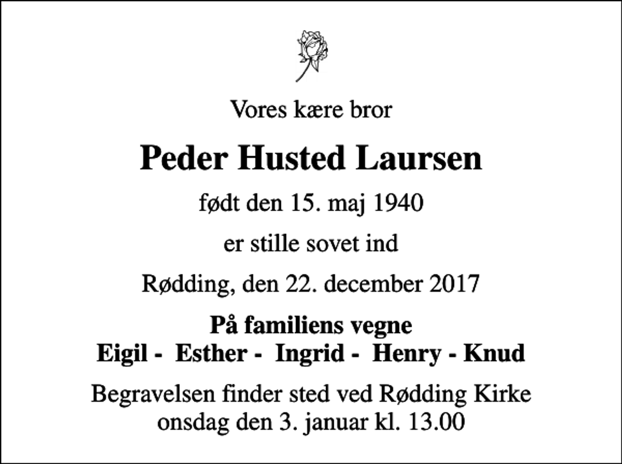 <p>Vores kære bror<br />Peder Husted Laursen<br />født den 15. maj 1940<br />er stille sovet ind<br />Rødding, den 22. december 2017<br />På familiens vegne Eigil - Esther - Ingrid - Henry - Knud<br />Begravelsen finder sted ved Rødding Kirke onsdag den 3. januar kl. 13.00</p>