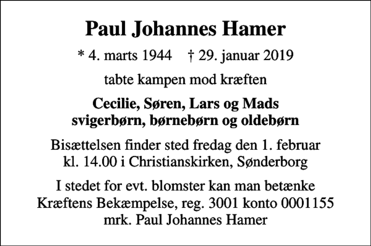 <p>Paul Johannes Hamer<br />* 4. marts 1944 ✝ 29. januar 2019<br />tabte kampen mod kræften<br />Cecilie, Søren, Lars og Mads svigerbørn, børnebørn og oldebørn<br />Bisættelsen finder sted fredag den 1. februar kl. 14.00 i Christianskirken, Sønderborg<br />I stedet for evt. blomster kan man betænke<br />Kræftens Bekæmpelse reg.3001konto0001155mrk. Paul Johannes<br />Hamer</p>
