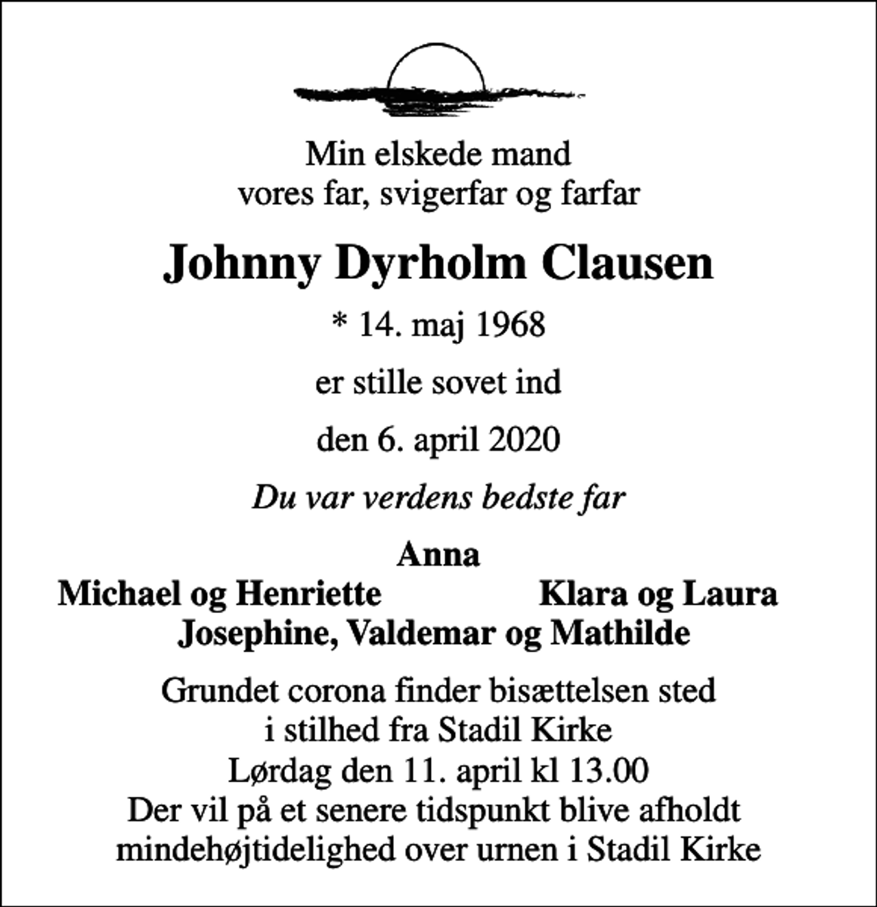 <p>Min elskede mand vores far, svigerfar og farfar<br />Johnny Dyrholm Clausen<br />* 14. maj 1968<br />er stille sovet ind<br />den 6. april 2020<br />Du var verdens bedste far<br />Anna<br />Michael og Henriette<br />Klara og Laura<br />Bisættelsen finder sted fra Stadil Kirke lørdag den 11. april kl. 13.00<br />Grundet corona finder bisættelsen sted i stilhed fra Stadil Kirke Lørdag den 11. april kl 13.00 Der vil på et senere tidspunkt blive afholdt mindehøjtidelighed over urnen i Stadil Kirke</p>