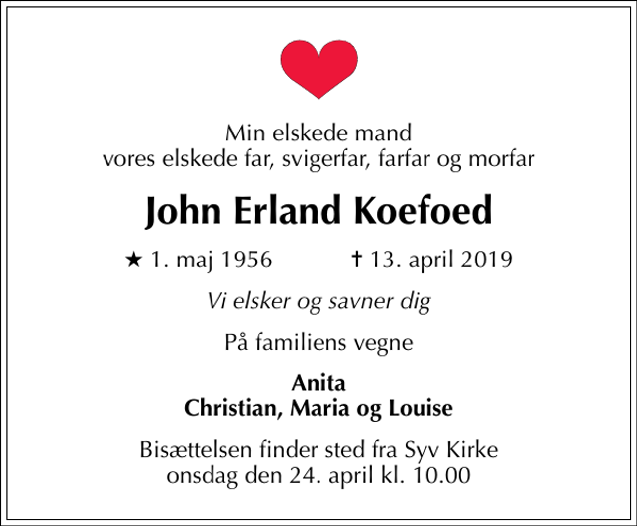 <p>Min elskede mand vores elskede far, svigerfar, farfar og morfar<br />John Erland Koefoed<br />* 1. maj 1956 ✝ 13. april 2019<br />Vi elsker og savner dig<br />På familiens vegne<br />Anita Christian, Maria og Louise<br />Bisættelsen finder sted fra Syv Kirke onsdag den 24. april kl. 10.00</p>