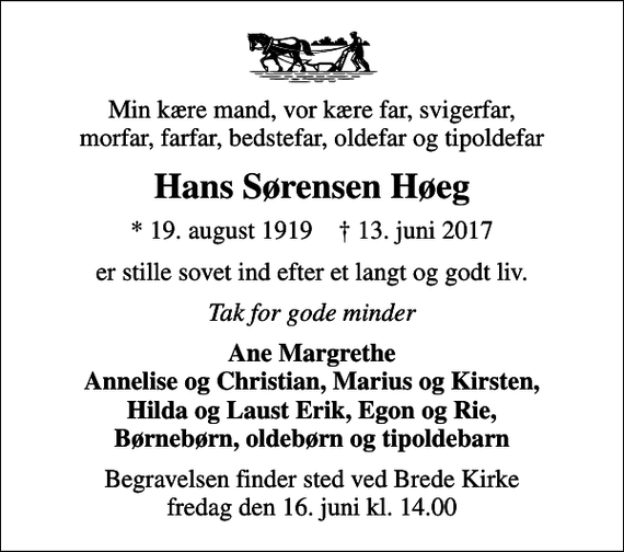 <p>Min kære mand, vor kære far, svigerfar, morfar, farfar, bedstefar, oldefar og tipoldefar<br />Hans Sørensen Høeg<br />* 19. august 1919 ✝ 13. juni 2017<br />er stille sovet ind efter et langt og godt liv.<br />Tak for gode minder<br />Ane Margrethe Annelise og Christian, Marius og Kirsten, Hilda og Laust Erik, Egon og Rie, Børnebørn, oldebørn og tipoldebarn<br />Begravelsen finder sted ved Brede Kirke fredag den 16. juni kl. 14.00</p>