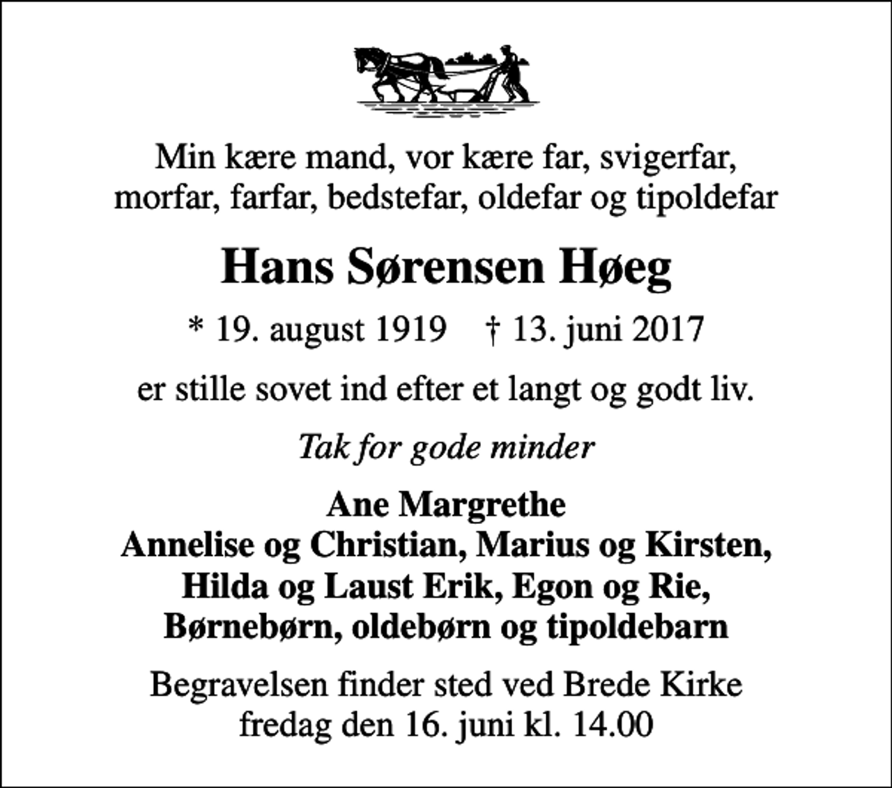 <p>Min kære mand, vor kære far, svigerfar, morfar, farfar, bedstefar, oldefar og tipoldefar<br />Hans Sørensen Høeg<br />* 19. august 1919 ✝ 13. juni 2017<br />er stille sovet ind efter et langt og godt liv.<br />Tak for gode minder<br />Ane Margrethe Annelise og Christian, Marius og Kirsten, Hilda og Laust Erik, Egon og Rie, Børnebørn, oldebørn og tipoldebarn<br />Begravelsen finder sted ved Brede Kirke fredag den 16. juni kl. 14.00</p>