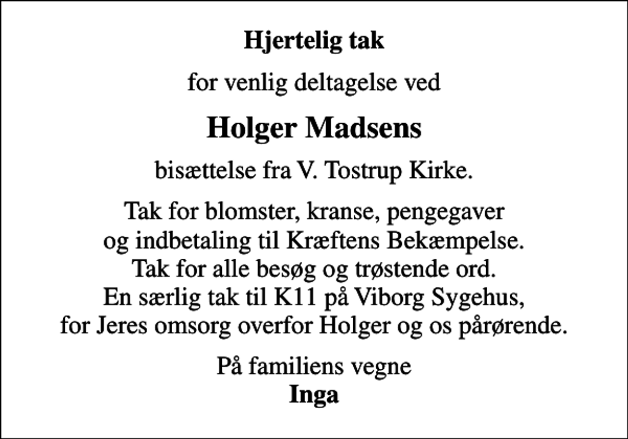 <p>Hjertelig tak<br />for venlig deltagelse ved<br />Holger Madsens<br />bisættelse fra V. Tostrup Kirke.<br />Tak for blomster, kranse, pengegaver og indbetaling til Kræftens Bekæmpelse. Tak for alle besøg og trøstende ord. En særlig tak til K11 på Viborg Sygehus, for Jeres omsorg overfor Holger og os pårørende.<br />På familiens vegne <em>Inga</em></p>