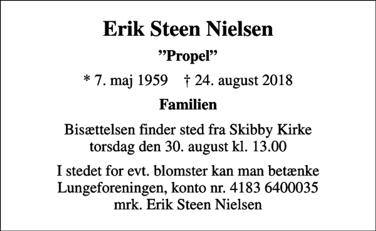 <p>Erik Steen Nielsen<br />Propel<br />* 7. maj 1959 ✝ 24. august 2018<br />Familien<br />Bisættelsen finder sted fra Skibby Kirke torsdag den 30. august kl. 13.00<br />I stedet for evt. blomster kan man betænke<br />Lungeforeningen kontonr.41836400035mrk. Erik<br />Steen Nielsen</p>