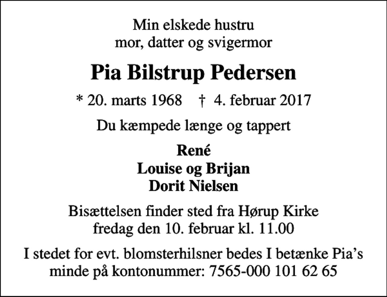 <p>Min elskede hustru mor, datter og svigermor<br />Pia Bilstrup Pedersen<br />* 20. marts 1968 ✝ 4. februar 2017<br />Du kæmpede længe og tappert<br />René Louise og Brijan Dorit Nielsen<br />Bisættelsen finder sted fra Hørup Kirke fredag den 10. februar kl. 11.00<br />I stedet for evt. blomsterhilsner bedes I betænke Pias minde på kontonummer: 7565-000 101 62 65</p>