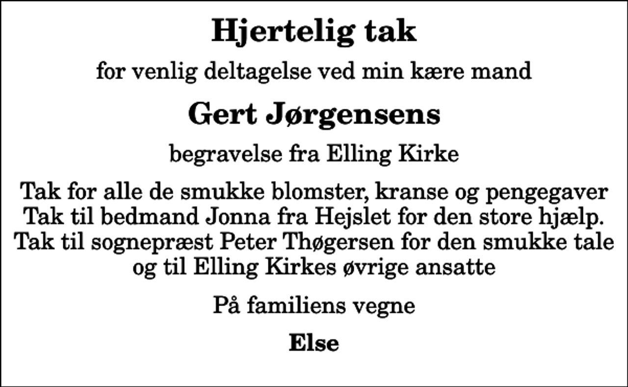 <p>Hjertelig tak<br />for venlig deltagelse ved min kære mand<br />Gert Jørgensens<br />begravelse fra Elling Kirke<br />Tak for alle de smukke blomster, kranse og pengegaver Tak til bedmand Jonna fra Hejslet for den store hjælp. Tak til sognepræst Peter Thøgersen for den smukke tale og til Elling Kirkes øvrige ansatte<br />På familiens vegne<br />Else</p>