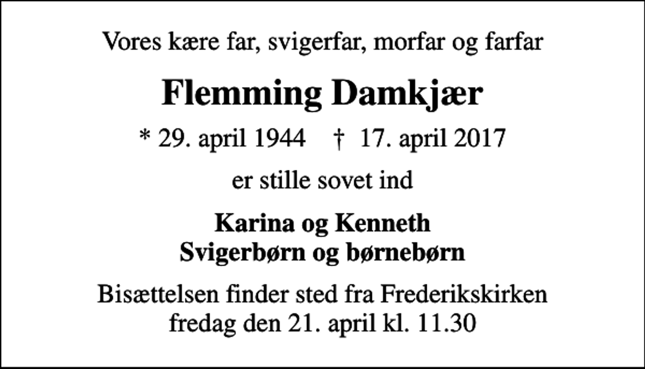 <p>Vores kære far, svigerfar, morfar og farfar<br />Flemming Damkjær<br />* 29. april 1944 ✝ 17. april 2017<br />er stille sovet ind<br />Karina og Kenneth Svigerbørn og børnebørn<br />Bisættelsen finder sted fra Frederikskirken fredag den 21. april kl. 11.30</p>