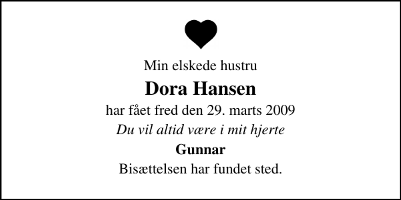 <p>Min elskede hustru<br />Dora Hansen<br />har fået fred den 29. marts 2009<br />Du vil altid være i mit hjerte<br />Gunnar<br />Bisættelsen har fundet sted.</p>