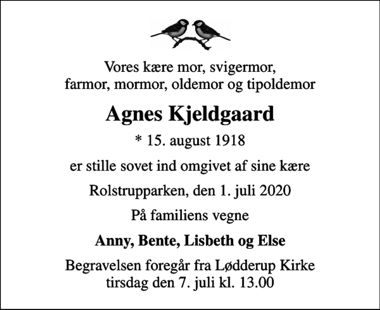 <p>Vores kære mor, svigermor, farmor, mormor, oldemor og tipoldemor<br />Agnes Kjeldgaard<br />* 15. august 1918<br />er stille sovet ind omgivet af sine kære<br />Rolstrupparken, den 1. juli 2020<br />På familiens vegne<br />Anny, Bente, Lisbeth og Else<br />Begravelsen foregår fra Lødderup Kirke tirsdag den 7. juli kl. 13.00</p>