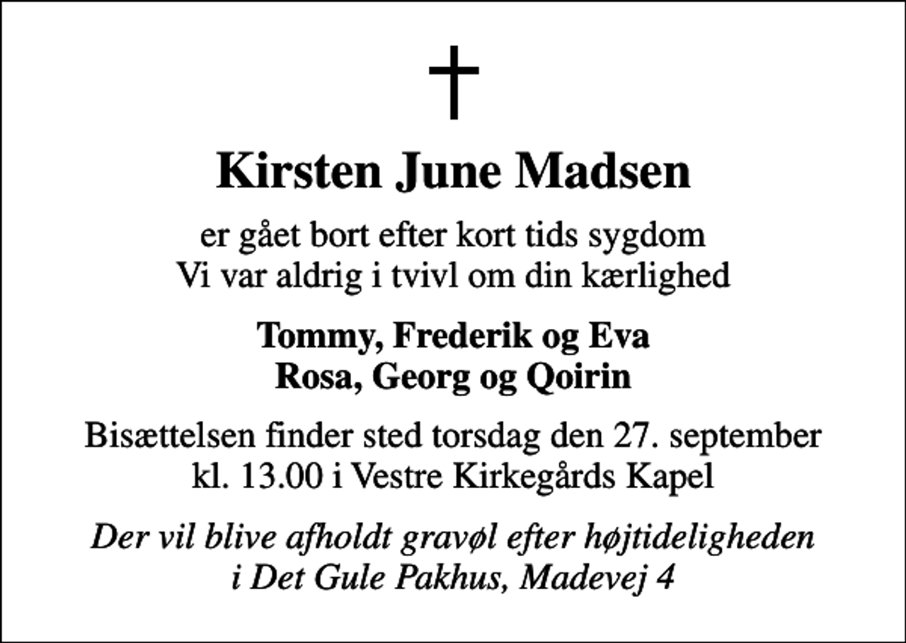 <p>Kirsten June Madsen<br />er gået bort efter kort tids sygdom Vi var aldrig i tvivl om din kærlighed<br />Tommy, Frederik og Eva Rosa, Georg og Qoirin<br />Bisættelsen finder sted torsdag den 27. september kl. 13.00 i Vestre Kirkegårds Kapel<br />Der vil blive afholdt gravøl efter højtideligheden i Det Gule Pakhus, Madevej 4</p>