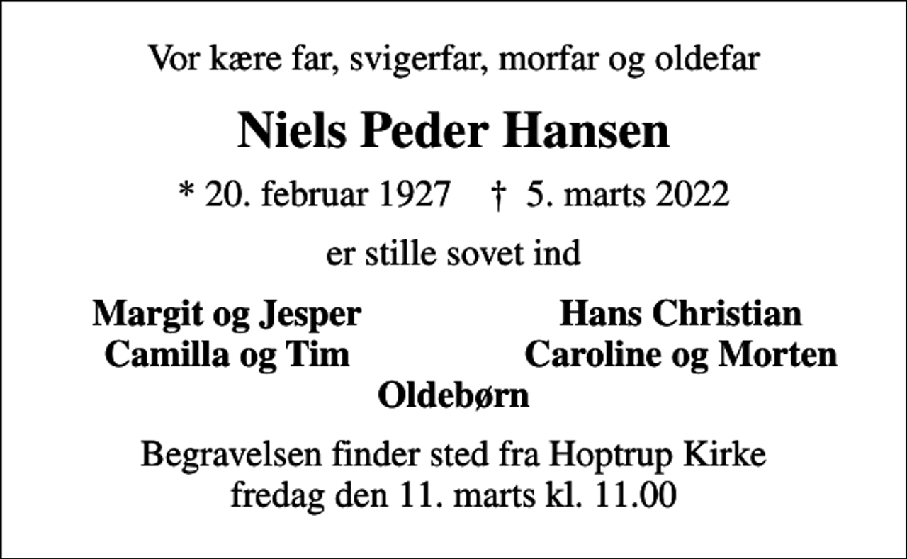 <p>Vor kære far, svigerfar, morfar og oldefar<br />Niels Peder Hansen<br />* 20. februar 1927 ✝ 5. marts 2022<br />er stille sovet ind<br />Margit og Jesper<br />Hans Christian<br />Camilla og Tim<br />Caroline og Morten<br />Begravelsen finder sted fra Hoptrup Kirke fredag den 11. marts kl. 11.00</p>
