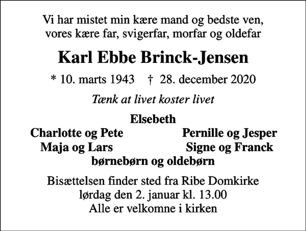 <p>Vi har mistet min kære mand og bedste ven, vores kære far, svigerfar, morfar og oldefar<br />Karl Ebbe Brinck-Jensen<br />* 10. marts 1943 ✝ 28. december 2020<br />Tænk at livet koster livet<br />Elsebeth<br />Charlotte og Pete<br />Pernille og Jesper<br />Maja og Lars<br />Signe og Franck<br />Bisættelsen finder sted fra Ribe Domkirke lørdag den 2. januar kl. 13.00 Alle er velkomne i kirken</p>