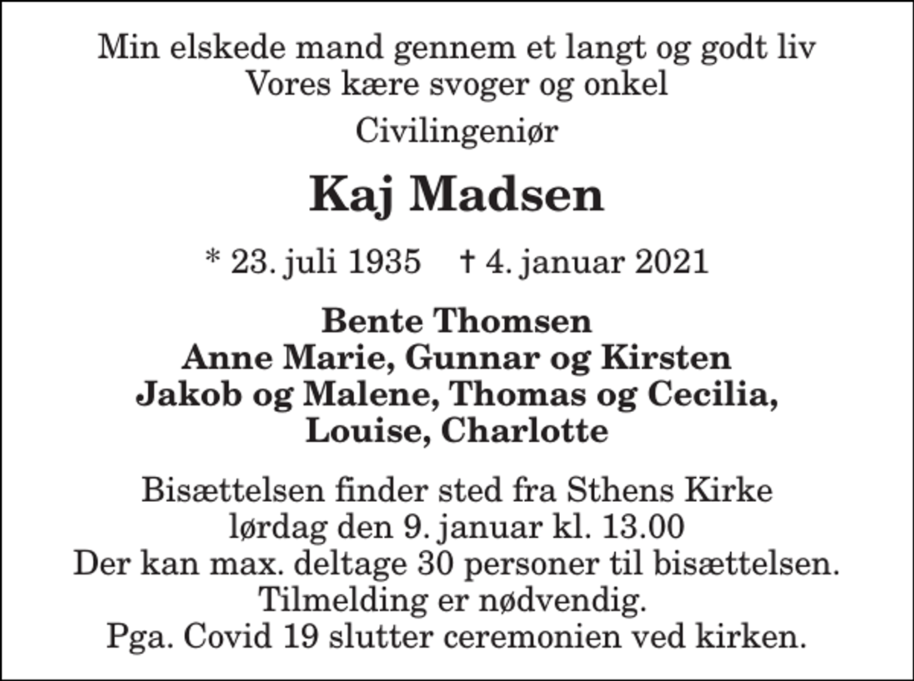 <p>Min elskede mand gennem et langt og godt liv Vores kære svoger og onkel<br />Civilingeniør<br />Kaj Madsen<br />* 23. juli 1935 ✝ 4. januar 2021<br />Bente Thomsen Anne Marie, Gunnar og Kirsten Jakob og Malene, Thomas og Cecilia, Louise, Charlotte<br />Bisættelsen finder sted fra Sthens Kirke lørdag den 9. januar kl. 13.00 Der kan max. deltage 30 personer til bisættelsen. Tilmelding er nødvendig. Pga. Covid 19 slutter ceremonien ved kirken.</p>