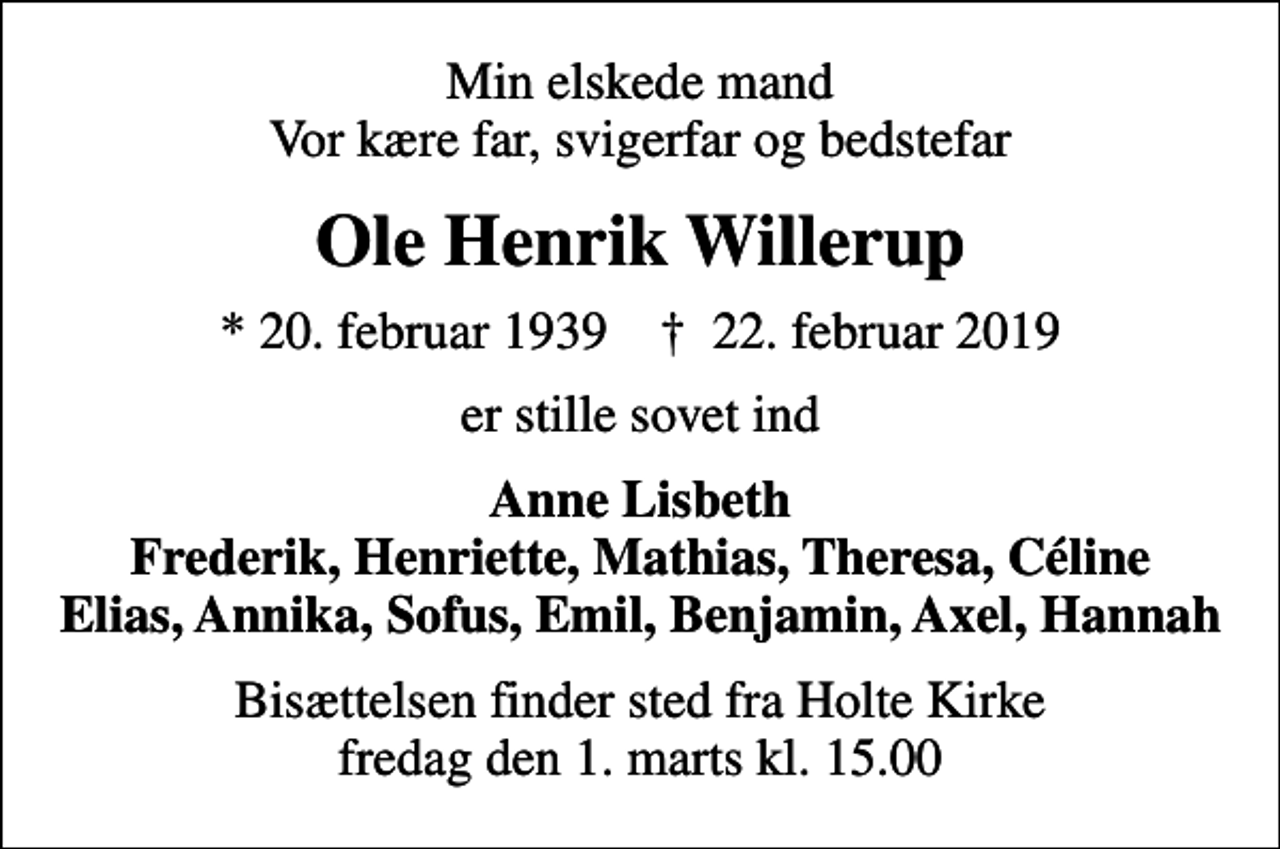 <p>Min elskede mand Vor kære far, svigerfar og bedstefar<br />Ole Henrik Willerup<br />* 20. februar 1939 ✝ 22. februar 2019<br />er stille sovet ind<br />Anne Lisbeth Frederik, Henriette, Mathias, Theresa, Céline Elias, Annika, Sofus, Emil, Benjamin, Axel, Hannah<br />Bisættelsen finder sted fra Holte Kirke fredag den 1. marts kl. 15.00</p>