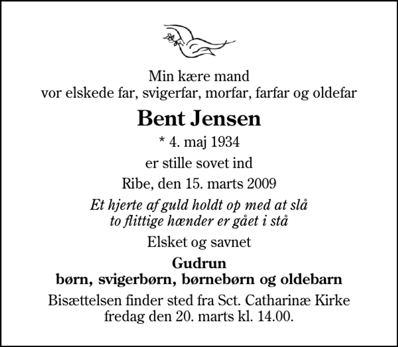 <p>Min kære mand vor elskede far, svigerfar, morfar, farfar og oldefar<br />Bent Jensen<br />* 4. maj 1934<br />er stille sovet ind<br />Ribe, den 15. marts 2009<br />Et hjerte af guld holdt op med at slå to flittige hænder er gået i stå<br />Elsket og savnet<br />Gudrun børn, svigerbørn, børnebørn og oldebarn<br />Bisættelsen finder sted fra Sankt Catharinæ Kirke fredag den 20. marts kl. 14.00</p>