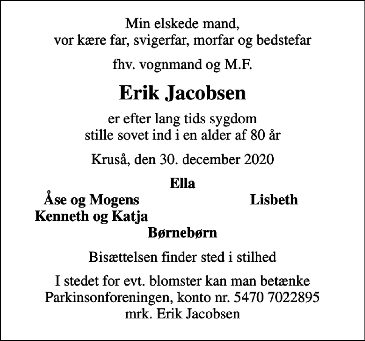 <p>Min elskede mand, vor kære far, svigerfar, morfar og bedstefar<br />fhv. vognmand og M.F.<br />Erik Jacobsen<br />er efter lang tids sygdom stille sovet ind i en alder af 80 år<br />Kruså, den 30. december 2020<br />Ella<br />Åse og Mogens<br />Lisbeth<br />Kenneth og Katja<br />Bisættelsen finder sted i stilhed<br />I stedet for evt. blomster kan man betænke<br />Parkinsonforeningen kontonr.54707022895mrk. Erik<br />Jacobsen</p>