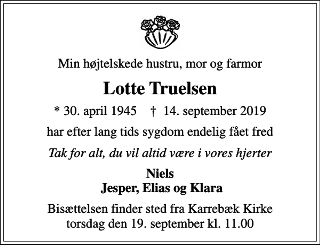<p>Min højtelskede hustru, mor og farmor<br />Lotte Truelsen<br />* 30. april 1945 ✝ 14. september 2019<br />har efter lang tids sygdom endelig fået fred<br />Tak for alt, du vil altid være i vores hjerter<br />Niels Jesper, Elias og Klara<br />Bisættelsen finder sted fra Karrebæk Kirke torsdag den 19. september kl. 11.00</p>