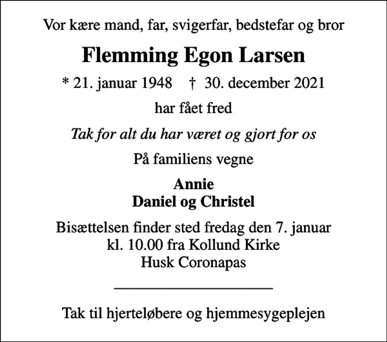 <p>Vor kære mand, far, svigerfar, bedstefar og bror<br />Flemming Egon Larsen<br />* 21. januar 1948 ✝ 30. december 2021<br />har fået fred<br />Tak for alt du har været og gjort for os<br />På familiens vegne<br />Annie Daniel og Christel<br />Bisættelsen finder sted fredag den 7. januar kl. 10.00 fra Kollund Kirke Husk Coronapas<br />Tak til hjerteløbere og hjemmesygeplejen</p>