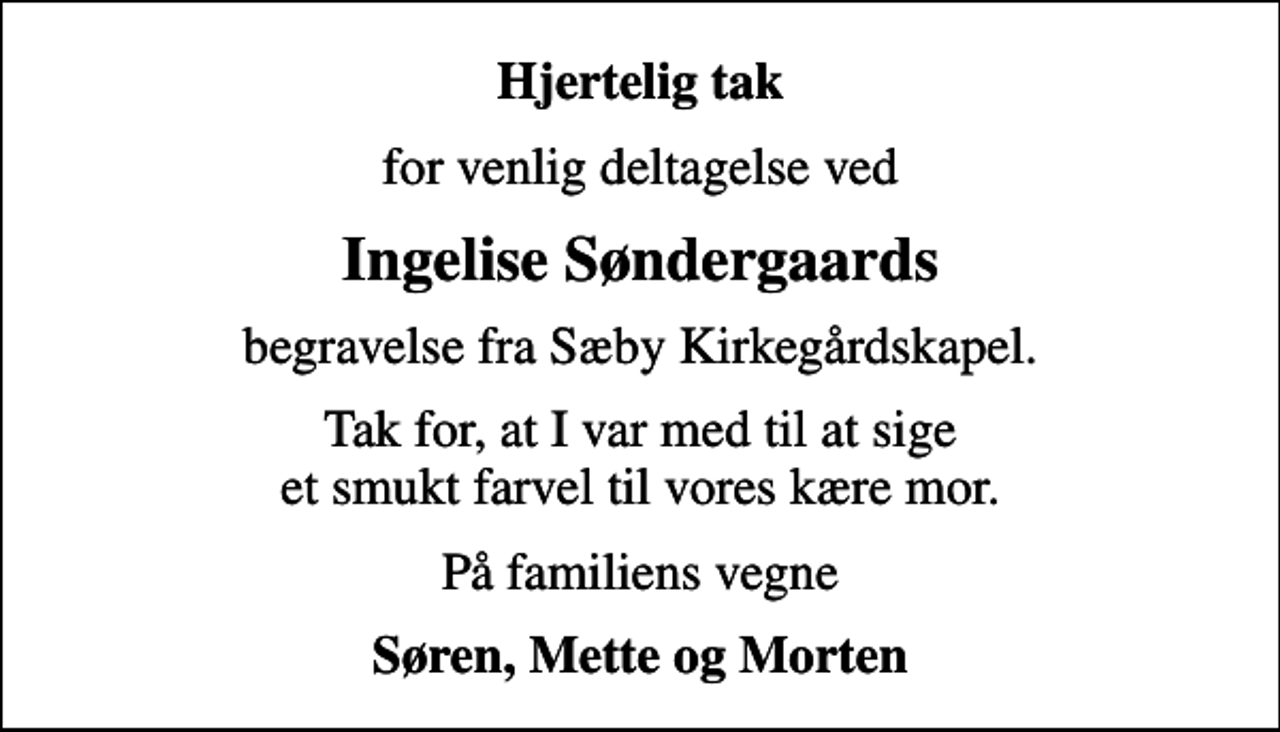 <p>Hjertelig tak<br />for venlig deltagelse ved<br />Ingelise Søndergaards<br />begravelse fra Sæby Kirkegårdskapel.<br />Tak for, at I var med til at sige et smukt farvel til vores kære mor.<br />På familiens vegne<br />Søren, Mette og Morten</p>