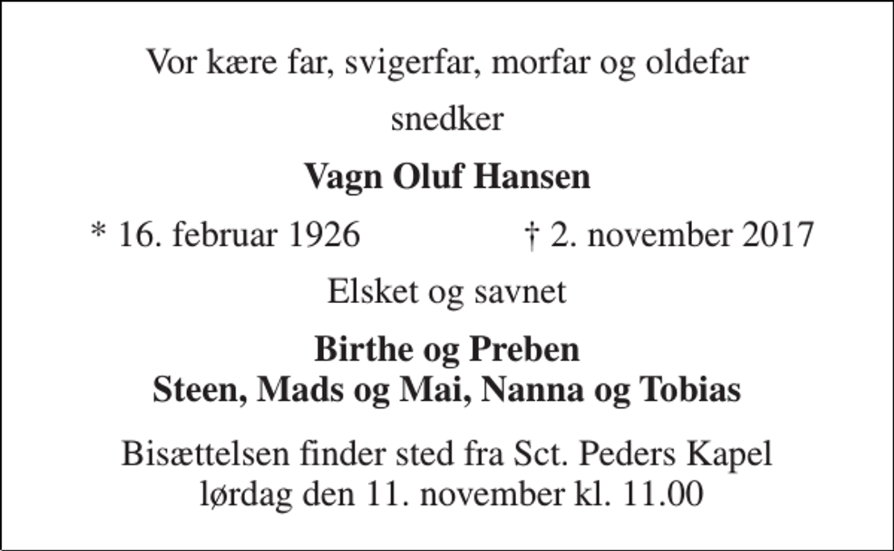 <p>Vor kære far, svigerfar, morfar og oldefar<br />snedker<br />Vagn Oluf Hansen<br />* 16. februar 1926<br />† 2. november 2017<br />Elsket og savnet<br />Birthe og Preben Steen, Mads og Mai, Nanna og Tobias<br />Bisættelsen finder sted fra Sct. Peders Kapel lørdag den 11. november kl. 11.00</p>