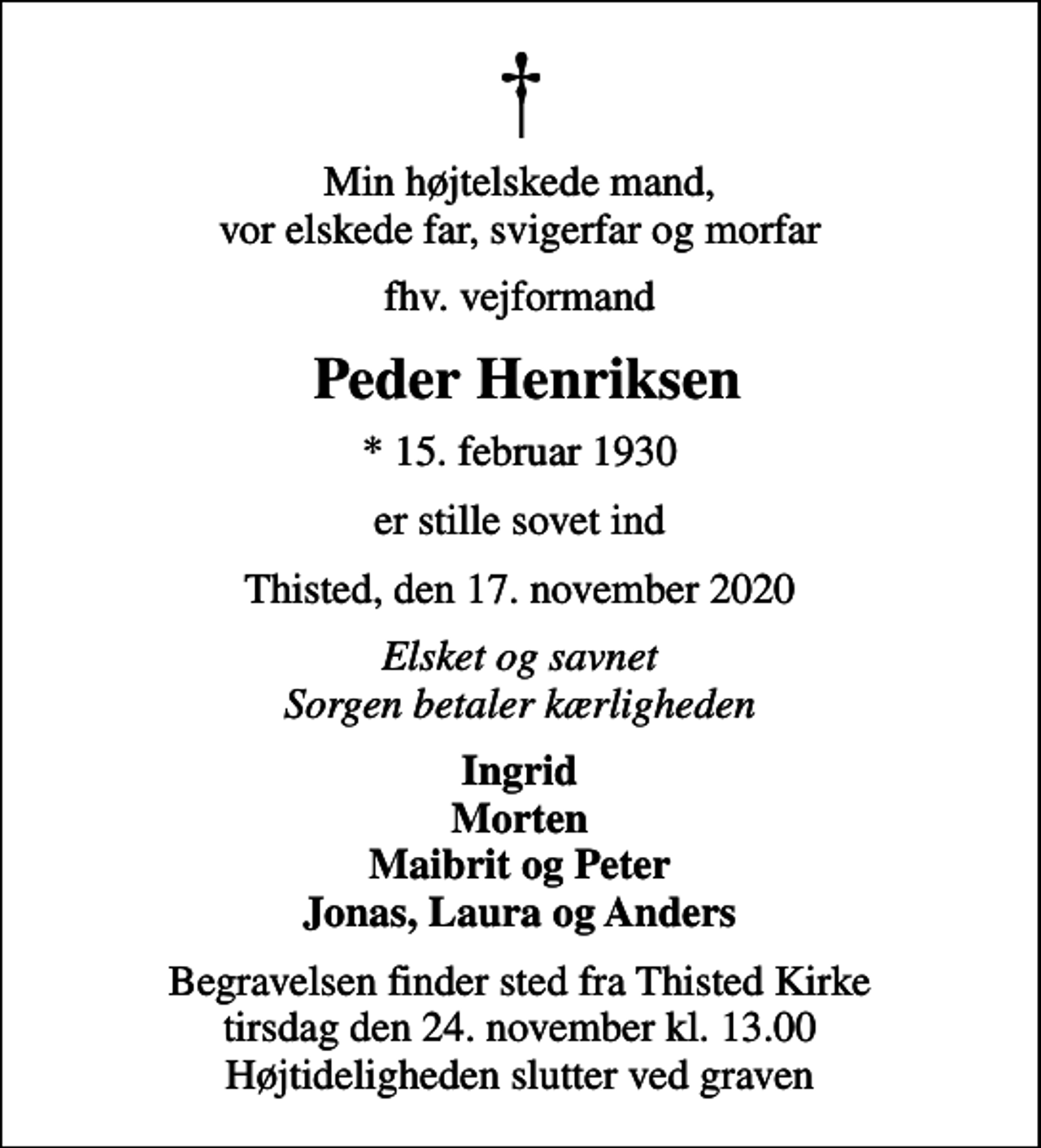 <p>Min højtelskede mand, vor elskede far, svigerfar og morfar<br />fhv. vejformand<br />Peder Henriksen<br />* 15. februar 1930<br />er stille sovet ind<br />Thisted, den 17. november 2020<br />Elsket og savnet Sorgen betaler kærligheden<br />Ingrid Morten Maibrit og Peter Jonas, Laura og Anders<br />Begravelsen finder sted fra Thisted Kirke tirsdag den 24. november kl. 13.00 Højtideligheden slutter ved graven</p>