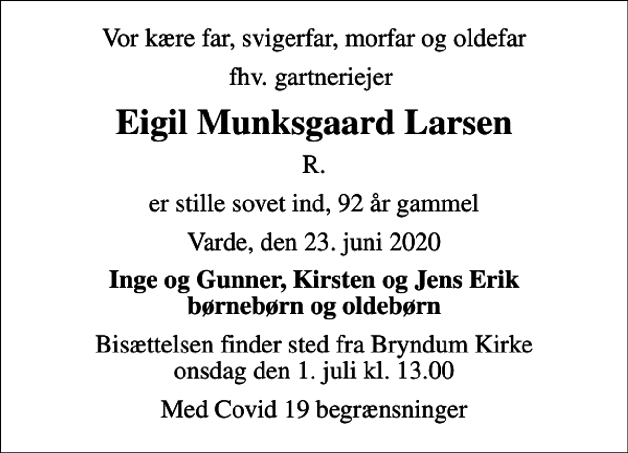 <p>Vor kære far, svigerfar, morfar og oldefar<br />fhv. gartneriejer<br />Eigil Munksgaard Larsen<br />R.<br />er stille sovet ind, 92 år gammel<br />Varde, den 23. juni 2020<br />Inge og Gunner, Kirsten og Jens Erik børnebørn og oldebørn<br />Bisættelsen finder sted fra Bryndum Kirke onsdag den 1. juli kl. 13.00<br />Med Covid 19 begrænsninger</p>