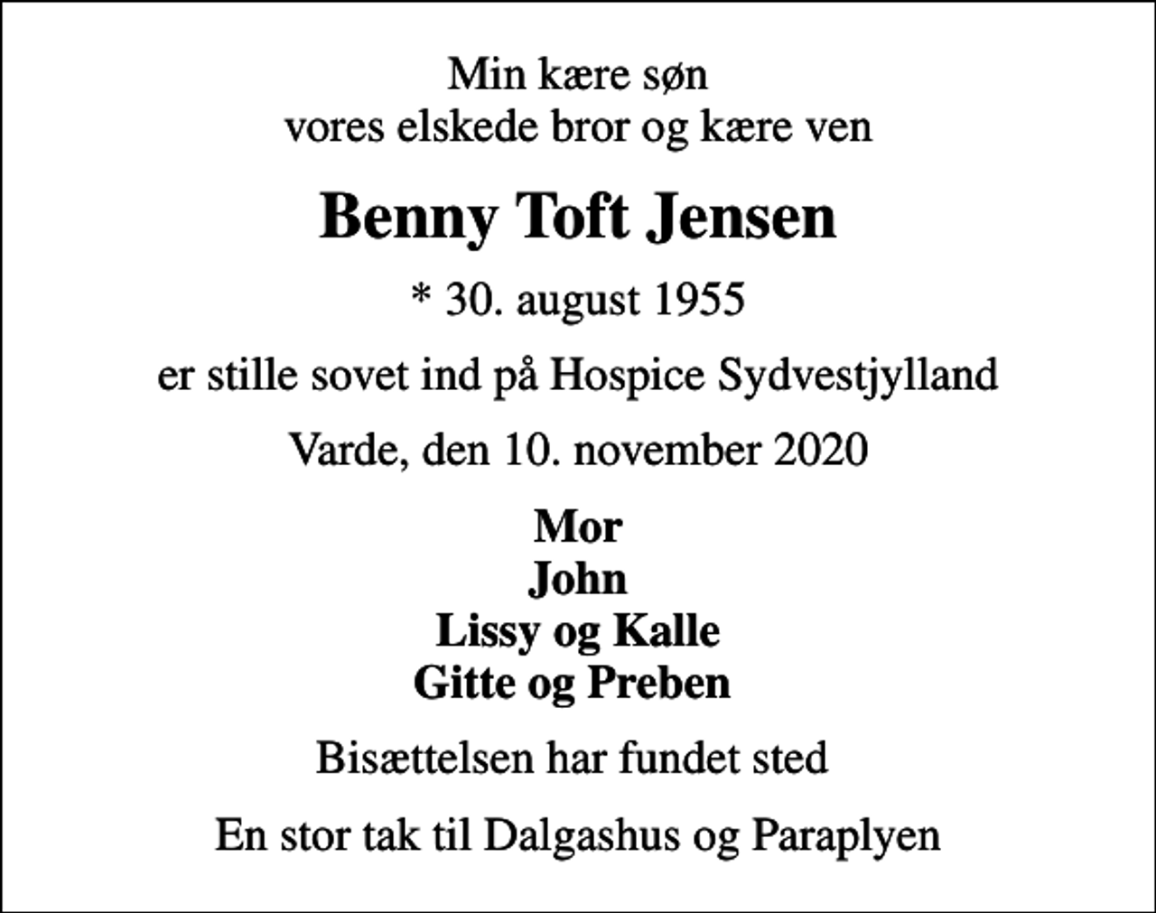 <p>Min kære søn vores elskede bror og kære ven<br />Benny Toft Jensen<br />* 30. august 1955<br />er stille sovet ind på Hospice Sydvestjylland<br />Varde, den 10. november 2020<br />Mor John Lissy og Kalle Gitte og Preben<br />Bisættelsen har fundet sted<br />En stor tak til Dalgashus og Paraplyen</p>