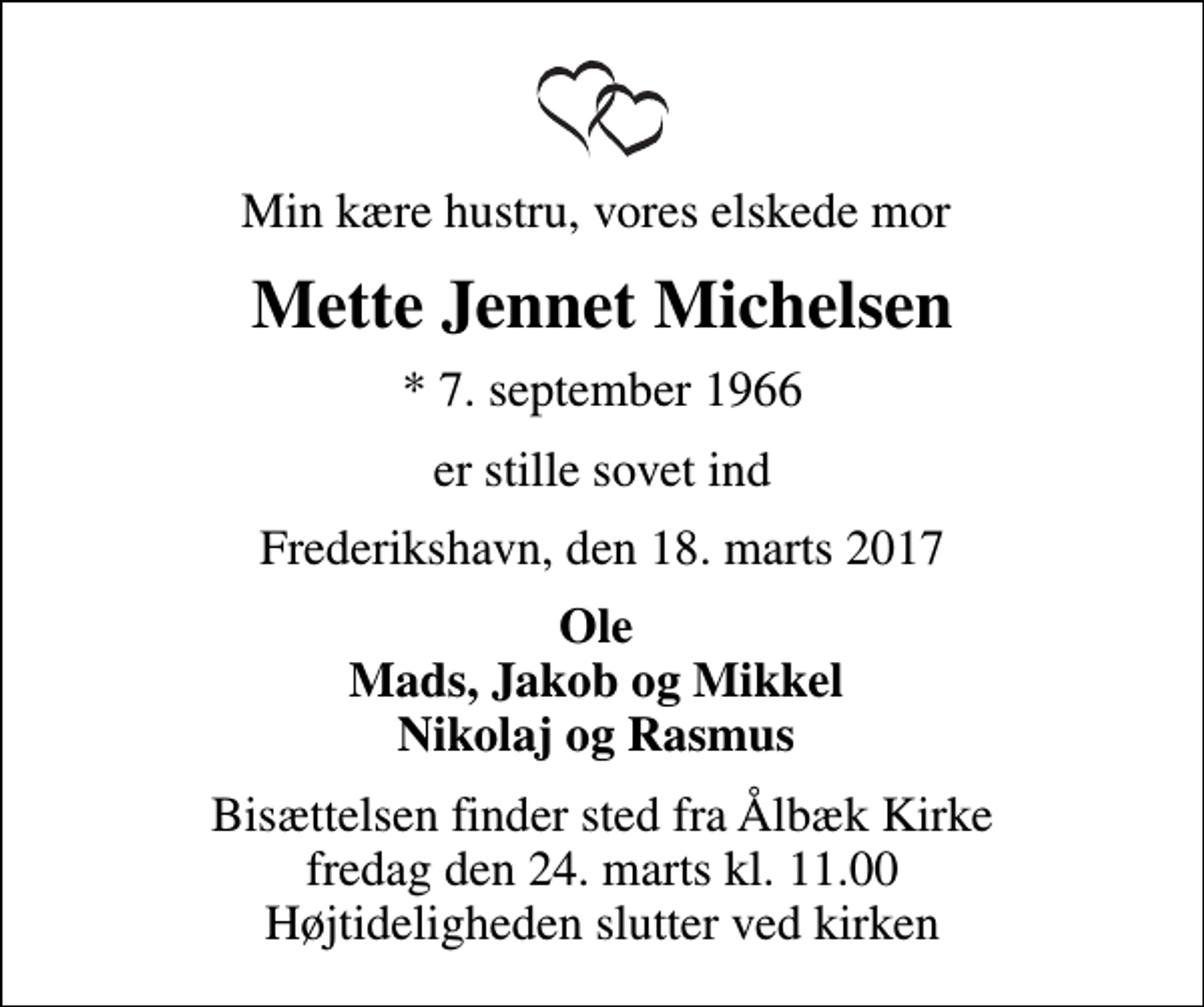 <p>Min kære hustru, vores elskede mor<br />Mette Jennet Michelsen<br />* 7. september 1966<br />er stille sovet ind<br />Frederikshavn, den 18. marts 2017<br />Ole Mads, Jakob og Mikkel Nikolaj og Rasmus<br />Bisættelsen finder sted fra Ålbæk Kirke fredag den 24. marts kl. 11.00 Højtideligheden slutter ved kirken</p>