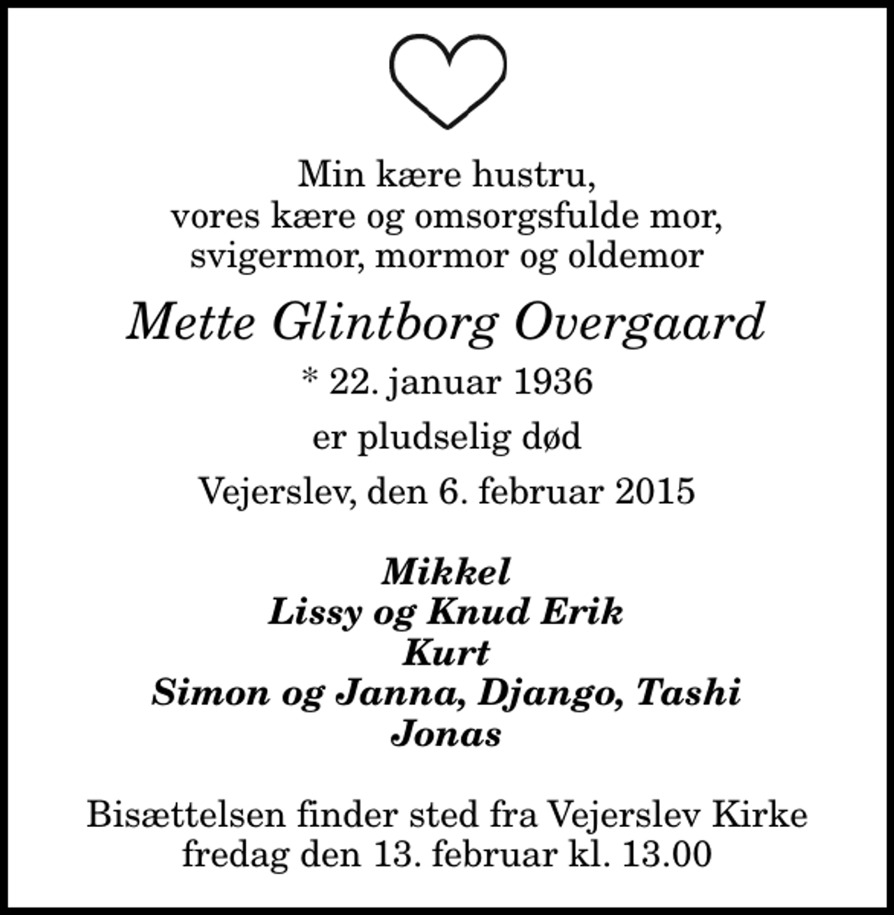 <p>Min kære hustru, vores kære og omsorgsfulde mor, svigermor, mormor og oldemor<br />Mette Glintborg Overgaard<br />* 22. januar 1936<br />er pludselig død<br />Vejerslev, den 6. februar 2015<br />Mikkel Lissy og Knud Erik Kurt Simon og Janna, Django, Tashi Jonas<br />Bisættelsen finder sted fra Vejerslev Kirke fredag den 13. februar kl. 13.00</p>