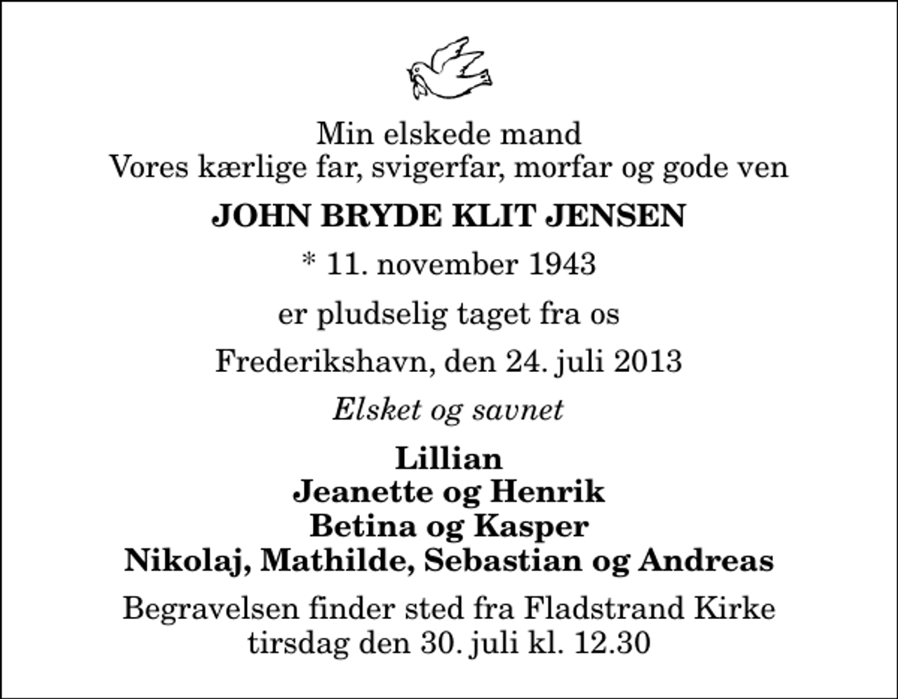 <p>Min elskede mand Vores kærlige far, svigerfar, morfar og gode ven<br />John Bryde Klit Jensen<br />* 11. november 1943<br />er pludselig taget fra os<br />Frederikshavn, den 24. juli 2013<br />Elsket og savnet<br />Lillian Jeanette og Henrik Betina og Kasper Nikolaj, Mathilde, Sebastian og Andreas<br />Begravelsen finder sted fra Fladstrand Kirke tirsdag den 30. juli kl. 12.30</p>