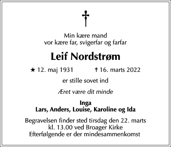 <p>Min kære mand vor kære far, svigerfar og farfar<br />Leif Nordstrøm<br />* 12. maj 1931 ✝ 16. marts 2022<br />er stille sovet ind<br />Æret være dit minde<br />Inga Lars, Anders, Louise, Karoline og Ida<br />Begravelsen finder sted tirsdag den 22. marts kl. 13.00 ved Broager Kirke Efterfølgende er der mindesammenkomst</p>