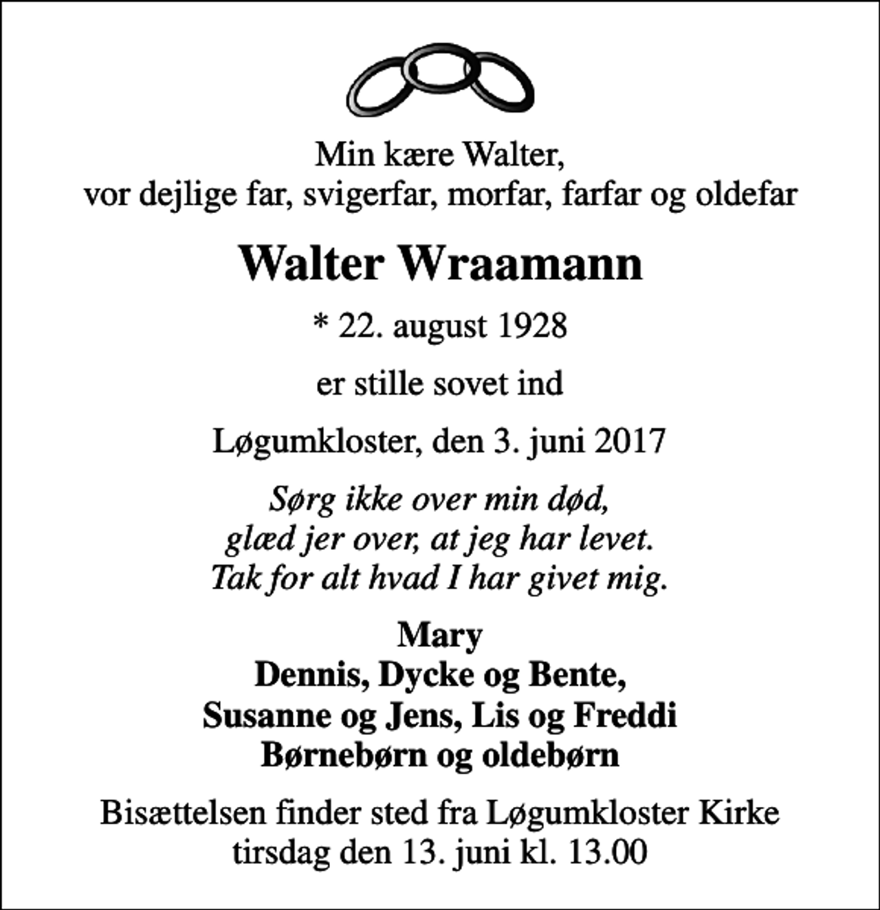 <p>Min kære Walter, vor dejlige far, svigerfar, morfar, farfar og oldefar<br />Walter Wraamann<br />* 22. august 1928<br />er stille sovet ind<br />Løgumkloster, den 3. juni 2017<br />Sørg ikke over min død, glæd jer over, at jeg har levet. Tak for alt hvad I har givet mig.<br />Mary Dennis, Dycke og Bente, Susanne og Jens, Lis og Freddi Børnebørn og oldebørn<br />Bisættelsen finder sted fra Løgumkloster Kirke tirsdag den 13. juni kl. 13.00</p>