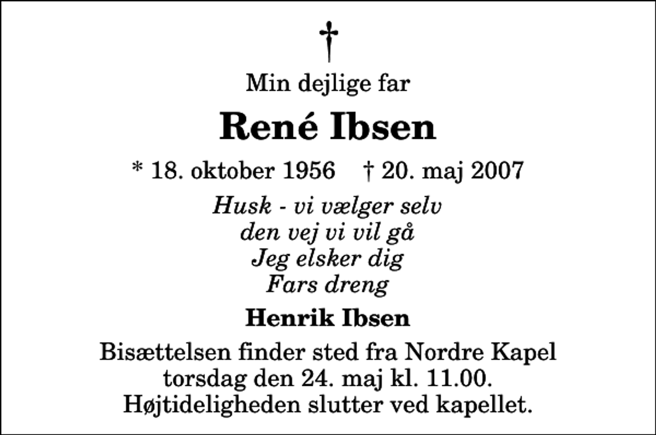 <p>Min dejlige far<br />René Ibsen<br />* 18. oktober 1956 ✝ 20. maj 2007<br />Husk - vi vælger selv den vej vi vil gå Jeg elsker dig Fars dreng<br />Henrik Ibsen<br />Bisættelsen finder sted fra Nordre Kapel torsdag den 24. maj kl. 11.00 Højtideligheden slutter ved kapellet.</p>