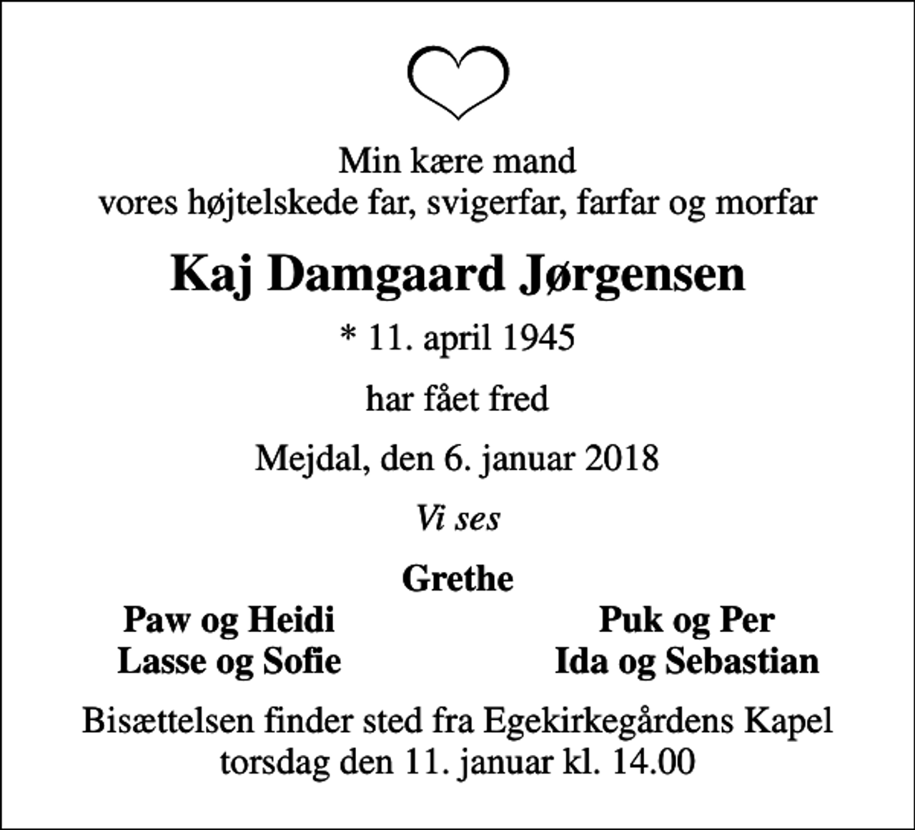 <p>Min kære mand vores højtelskede far, svigerfar, farfar og morfar<br />Kaj Damgaard Jørgensen<br />* 11. april 1945<br />har fået fred<br />Mejdal, den 6. januar 2018<br />Vi ses<br />Grethe<br />Paw og Heidi<br />Puk og Per<br />Lasse og Sofie<br />Ida og Sebastian<br />Bisættelsen finder sted fra Egekirkegårdens Kapel torsdag den 11. januar kl. 14.00</p>
