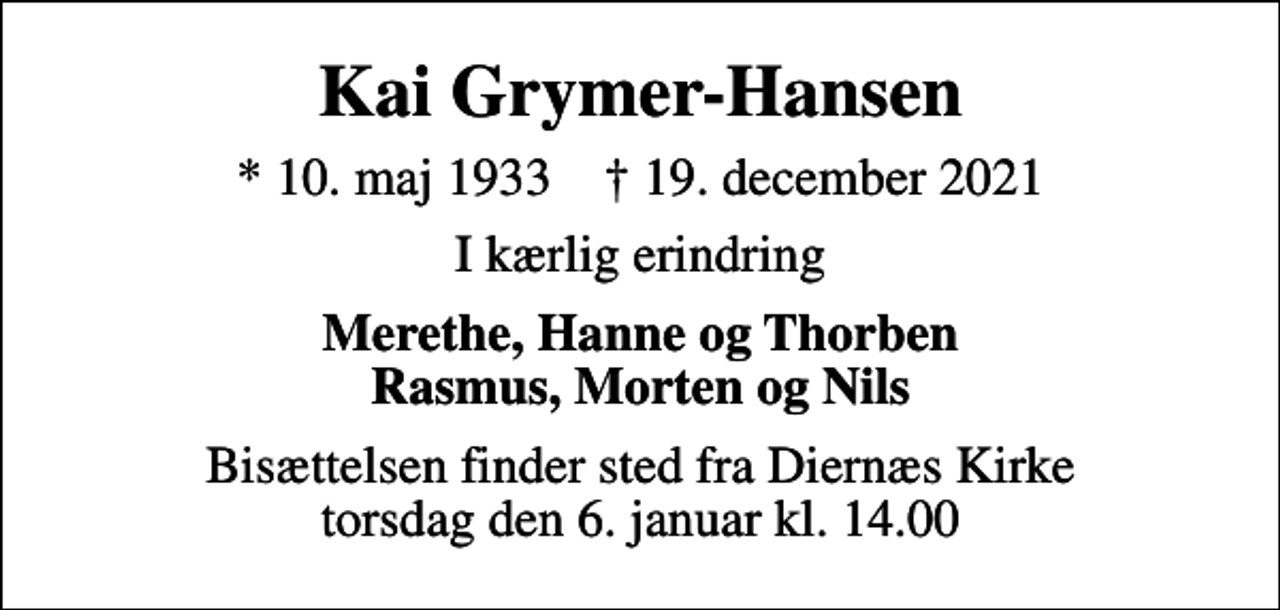 <p>Kai Grymer-Hansen<br />* 10. maj 1933 ✝ 19. december 2021<br />I kærlig erindring<br />Merethe, Hanne og Thorben Rasmus, Morten og Nils<br />Bisættelsen finder sted fra Diernæs Kirke torsdag den 6. januar kl. 14.00</p>