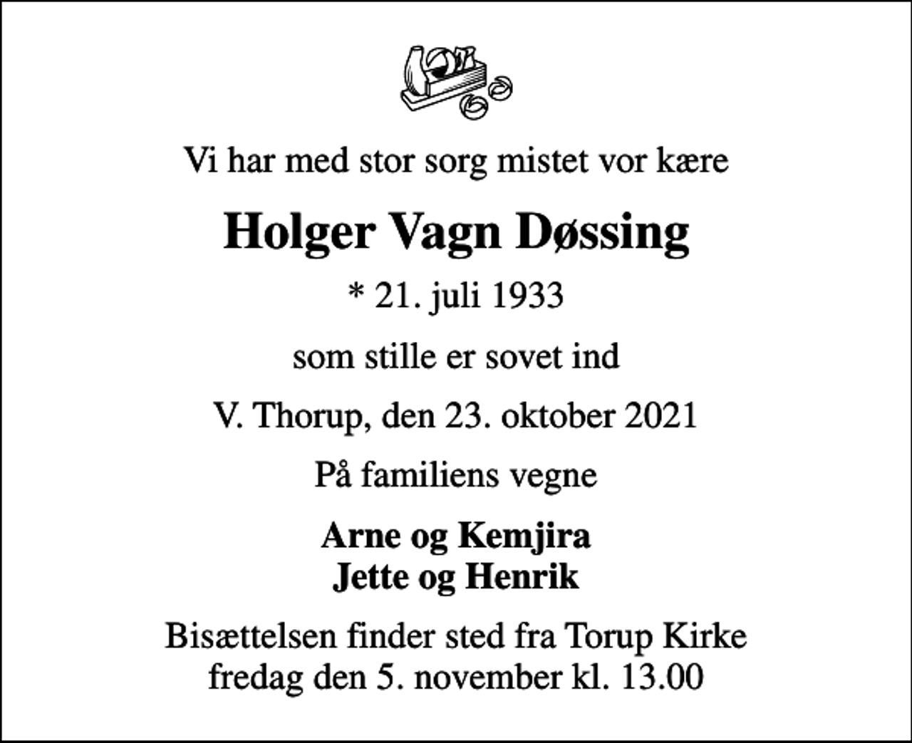 <p>Vi har med stor sorg mistet vor kære<br />Holger Vagn Døssing<br />* 21. juli 1933<br />som stille er sovet ind<br />V. Thorup, den 23. oktober 2021<br />På familiens vegne<br />Arne og Kemjira Jette og Henrik<br />Bisættelsen finder sted fra Torup Kirke fredag den 5. november kl. 13.00</p>