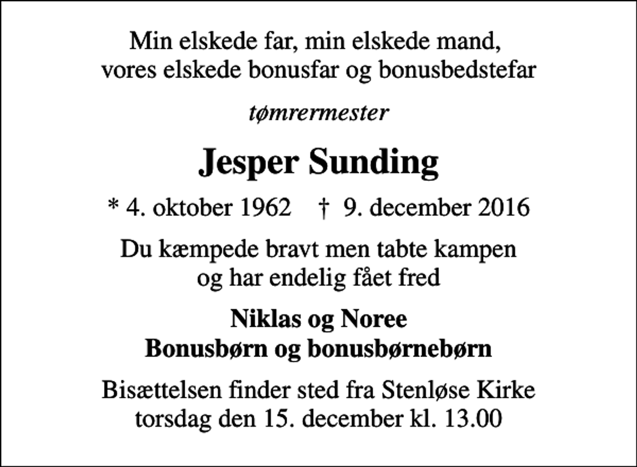 <p>Min elskede far, min elskede mand, vores elskede bonusfar og bonusbedstefar<br />tømrermester<br />Jesper Sunding<br />* 4. oktober 1962 ✝ 9. december 2016<br />Du kæmpede bravt men tabte kampen og har endelig fået fred<br />Niklas og Noree Bonusbørn og bonusbørnebørn<br />Bisættelsen finder sted fra Stenløse Kirke torsdag den 15. december kl. 13.00</p>