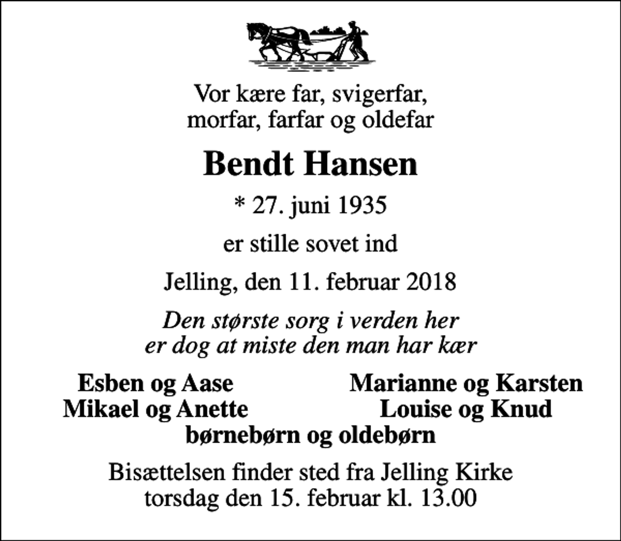 <p>Vor kære far, svigerfar, morfar, farfar og oldefar<br />Bendt Hansen<br />* 27. juni 1935<br />er stille sovet ind<br />Jelling, den 11. februar 2018<br />Den største sorg i verden her er dog at miste den man har kær<br />Esben og Aase<br />Marianne og Karsten<br />Mikael og Anette<br />Louise og Knud<br />Bisættelsen finder sted fra Jelling Kirke torsdag den 15. februar kl. 13.00</p>