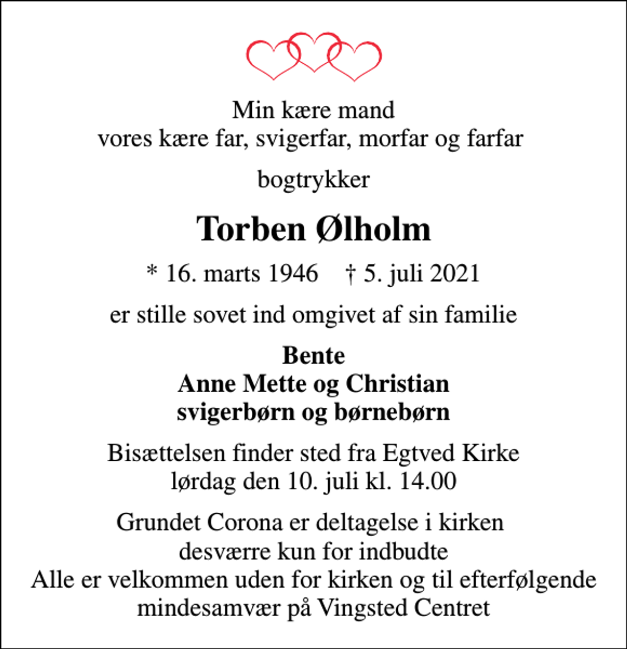 <p>Min kære mand vores kære far, svigerfar, morfar og farfar<br />bogtrykker<br />Torben Ølholm<br />* 16. marts 1946 ✝ 5. juli 2021<br />er stille sovet ind omgivet af sin familie<br />Bente Anne Mette og Christian svigerbørn og børnebørn<br />Bisættelsen finder sted fra Egtved Kirke lørdag den 10. juli kl. 14.00<br />Grundet Corona er deltagelse i kirken desværre kun for indbudte Alle er velkommen uden for kirken og til efterfølgende mindesamvær på Vingsted Centret</p>