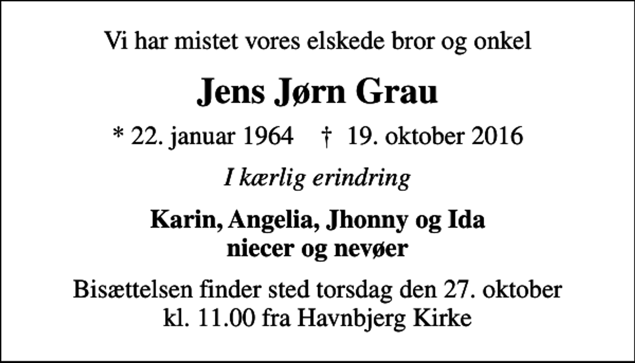 <p>Vi har mistet vores elskede bror og onkel<br />Jens Jørn Grau<br />* 22. januar 1964 ✝ 19. oktober 2016<br />I kærlig erindring<br />Karin, Angelia, Jhonny og Ida niecer og nevøer<br />Bisættelsen finder sted torsdag den 27. oktober kl. 11.00 fra Havnbjerg Kirke</p>