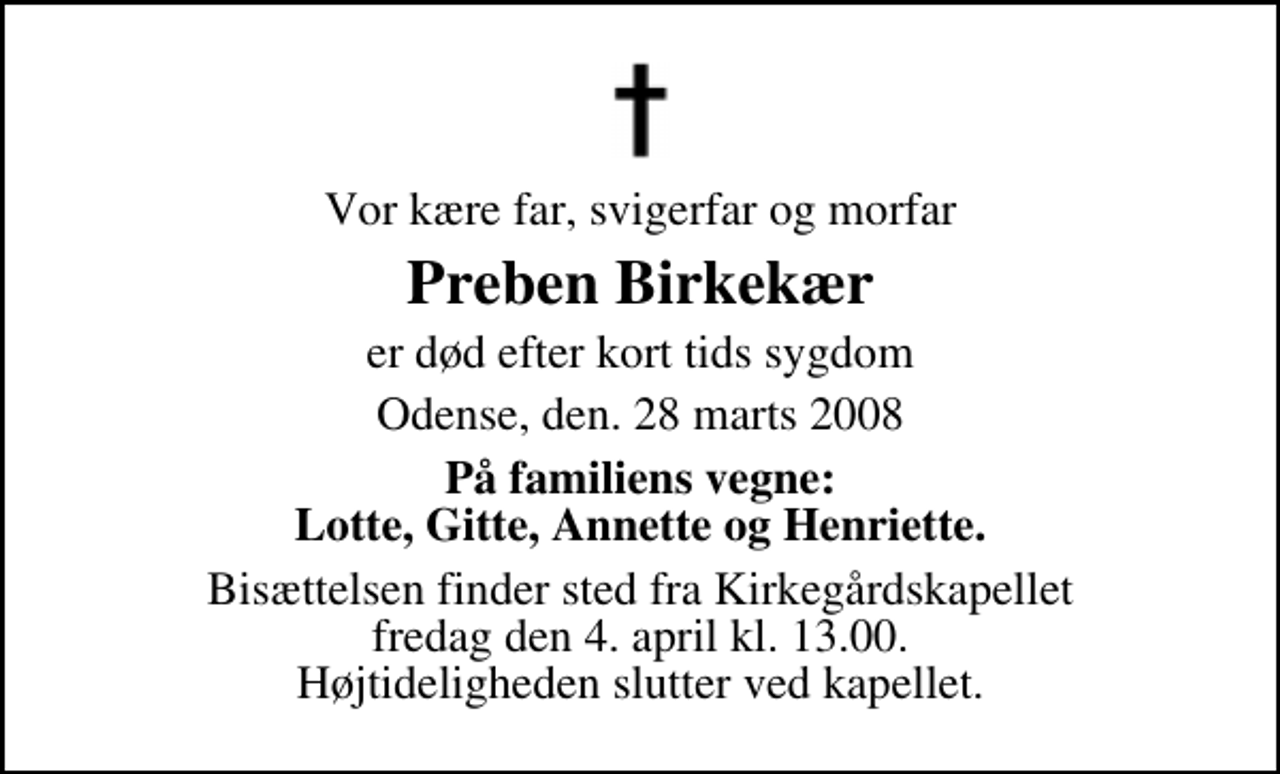 <p>Vor kære far, svigerfar og morfar<br />Preben Birkekær<br />er død efter kort tids sygdom<br />Odense, den. 28 marts 2008<br />På familiens vegne: Lotte, Gitte, Annette og Henriette.<br />Bisættelsen finder sted fra Kirkegårdskapellet fredag den 4. april kl. 13.00 Højtideligheden slutter ved kapellet.</p>