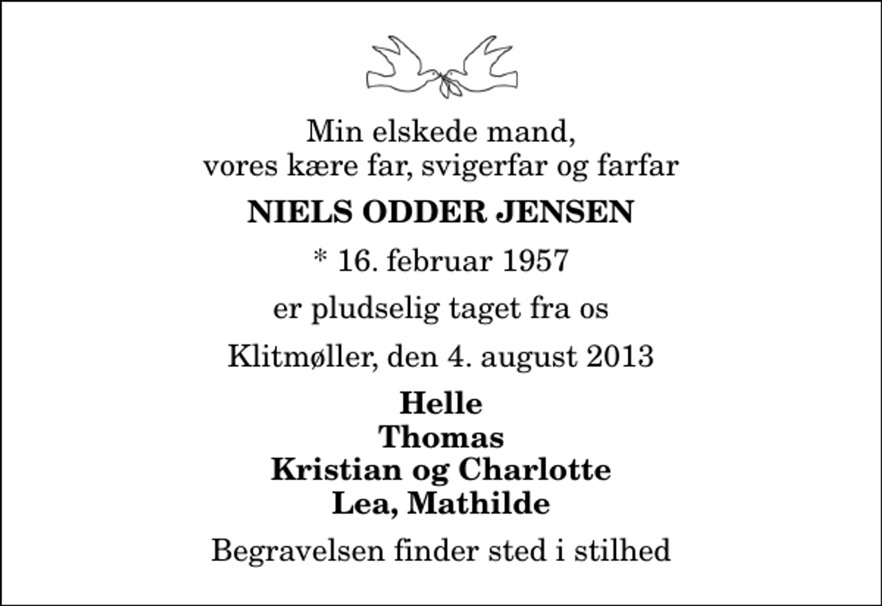 <p>Min elskede mand, vores kære far, svigerfar og farfar<br />Niels Odder Jensen<br />* 16. februar 1957<br />er pludselig taget fra os<br />Klitmøller, den 4. august 2013<br />Helle Thomas Kristian og Charlotte Lea, Mathilde<br />Begravelsen finder sted i stilhed</p>