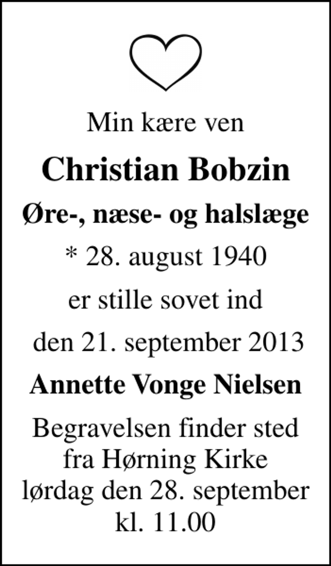 <p>Min kære ven<br />Christian Bobzin<br />Øre-, næse- og halslæge<br />* 28. august 1940<br />er stille sovet ind<br />den 21. september 2013<br />Annette Vonge Nielsen<br />Begravelsen finder sted fra Hørning Kirke lørdag den 28. september kl. 11.00</p>