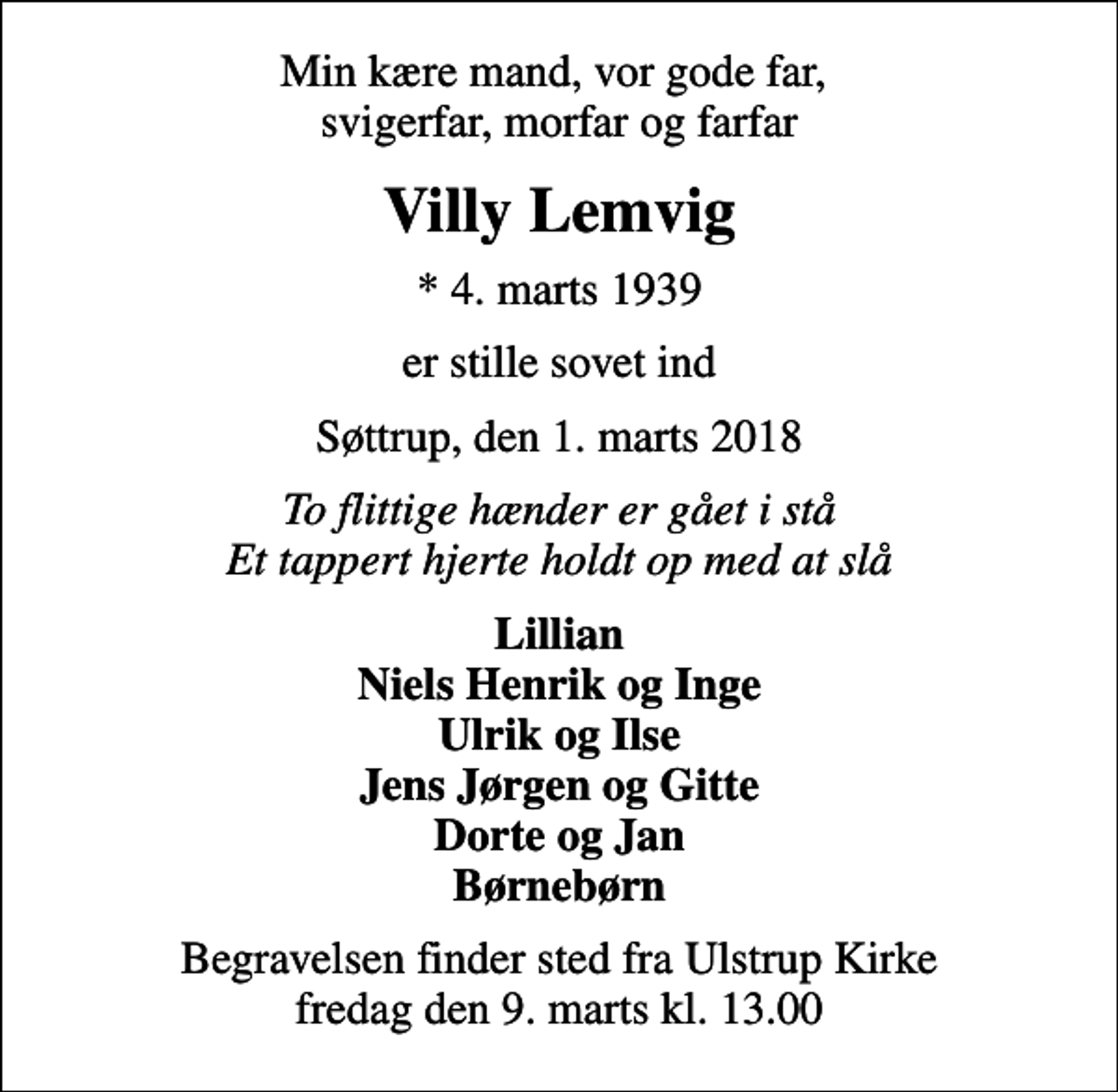 <p>Min kære mand, vor gode far, svigerfar, morfar og farfar<br />Villy Lemvig<br />* 4. marts 1939<br />er stille sovet ind<br />Søttrup, den 1. marts 2018<br />To flittige hænder er gået i stå Et tappert hjerte holdt op med at slå<br />Lillian Niels Henrik og Inge Ulrik og Ilse Jens Jørgen og Gitte Dorte og Jan Børnebørn<br />Begravelsen finder sted fra Ulstrup Kirke fredag den 9. marts kl. 13.00</p>
