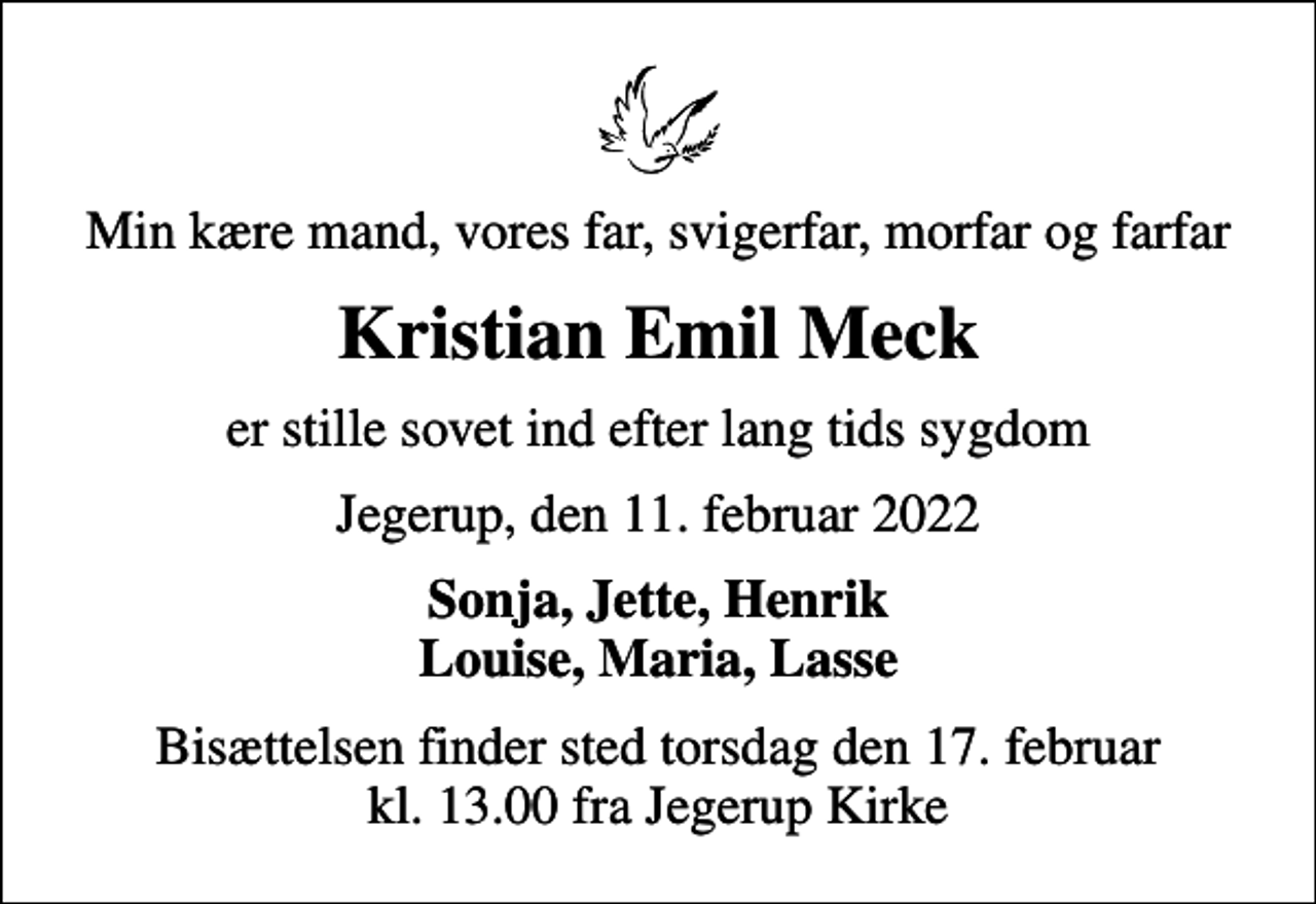 <p>Min kære mand, vores far, svigerfar, morfar og farfar<br />Kristian Emil Meck<br />er stille sovet ind efter lang tids sygdom<br />Jegerup, den 11. februar 2022<br />Sonja, Jette, Henrik Louise, Maria, Lasse<br />Bisættelsen finder sted torsdag den 17. februar kl. 13.00 fra Jegerup Kirke</p>