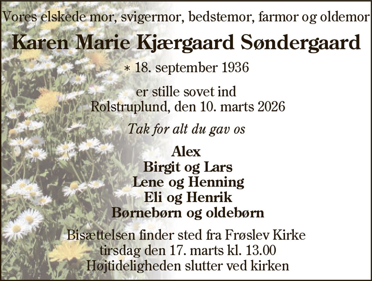 Vores elskede mor, svigermor, bedstemor, farmor og oldemor 
Karen Marie Kjærgaard Søndergaard 
*​ 18. september 1936 
er stille sovet ind Rolstruplund, den 10. marts 2026 
Tak for alt du gav os 
Alex Birgit og Lars Lone og Henning Eli og Henrik Børnebørn og oldebørn 
Bisættelsen​ finder sted fra Frøslev Kirke​ tirsdag den 17. marts​ kl. 13.00 Højtideligheden slutter ved kirken