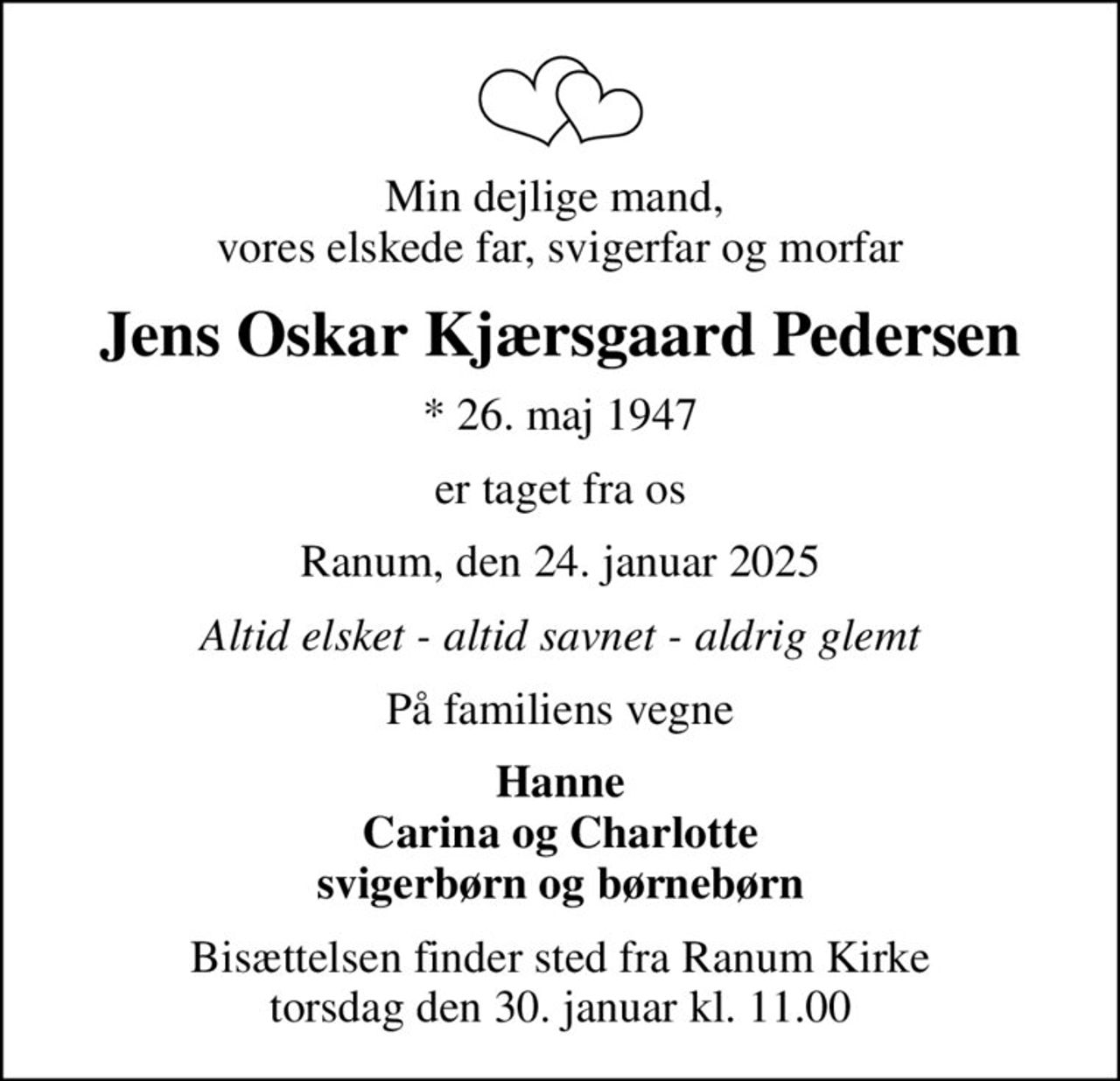 Min dejlige mand,  vores elskede far, svigerfar og morfar
Jens Oskar Kjærsgaard Pedersen
* 26. maj 1947
er taget fra os
Ranum, den 24. januar 2025
Altid elsket - altid savnet - aldrig glemt
På familiens vegne
Hanne Carina og Charlotte svigerbørn og børnebørn
Bisættelsen finder sted fra Ranum Kirke  torsdag den 30. januar kl. 11.00