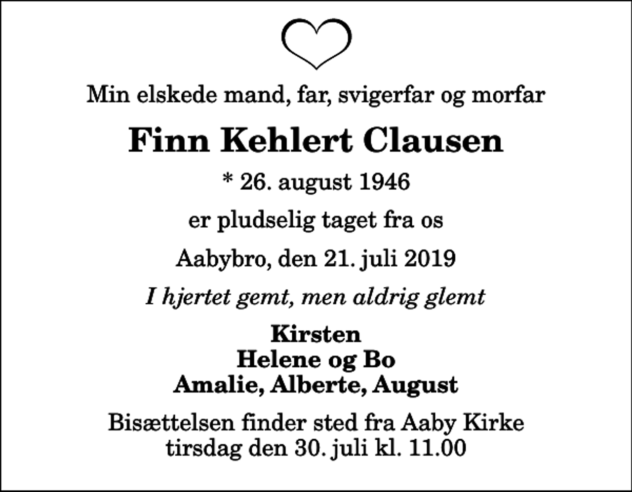 <p>Min elskede mand, far, svigerfar og morfar<br />Finn Kehlert Clausen<br />* 26. august 1946<br />er pludselig taget fra os<br />Aabybro, den 21. juli 2019<br />I hjertet gemt, men aldrig glemt<br />Kirsten Helene og Bo Amalie, Alberte, August<br />Bisættelsen finder sted fra Aaby Kirke tirsdag den 30. juli kl. 11.00</p>
