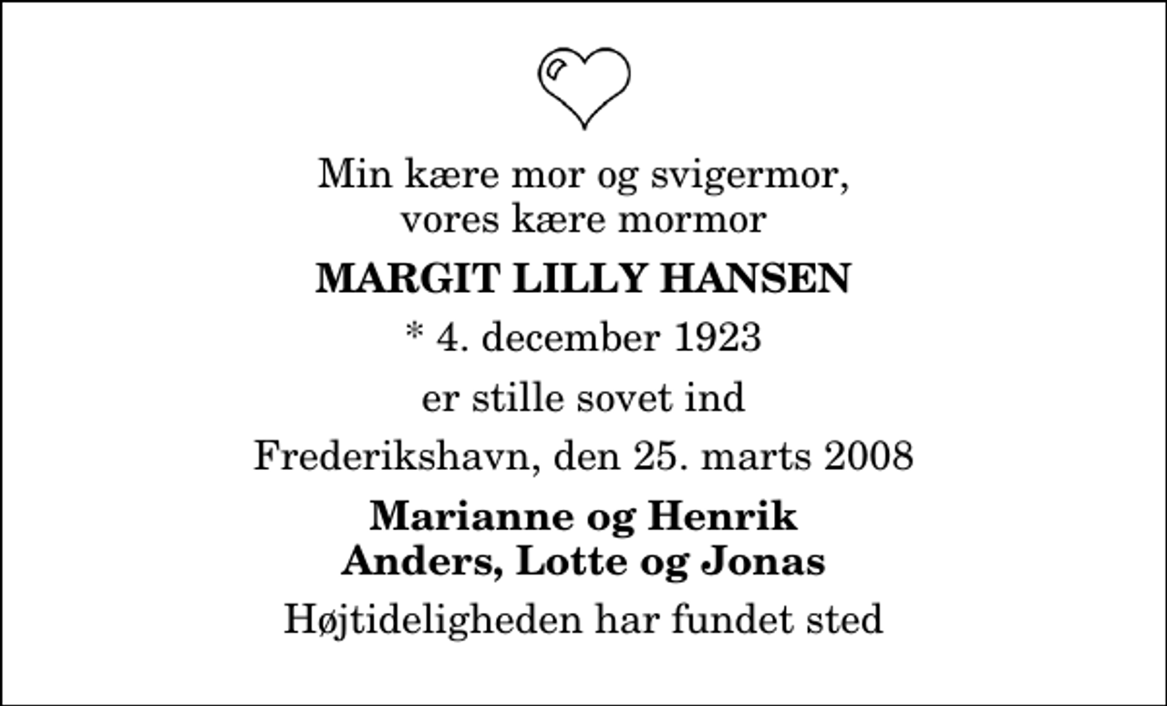 <p>Min kære mor og svigermor, vores kære mormor<br />Margit Lilly Hansen<br />* 4. december 1923<br />er stille sovet ind<br />Frederikshavn, den 25. marts 2008<br />Marianne og Henrik Anders, Lotte og Jonas<br />Højtideligheden har fundet sted</p>